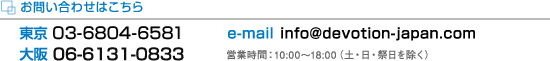 ���₢���킹�͂�����F���� 03-5774-1075/��� 06-6348-0711/e-mail info@devotion-japan.com
