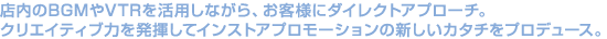 �X����BGM��VTR�����p���Ȃ���A���q�l�Ƀ_�C���N�g�A�v���[�`�B
�N���G�C�e�B�u�͂𔭊����ăC���X�g�A�v�����[�V�����̐V�����J�^�`���v���f���[�X�B
