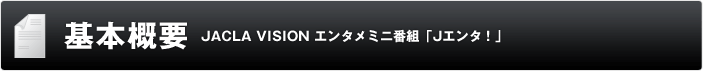 基本概要 JACLA VISION エンタメミニ番組「Jエンタ!」