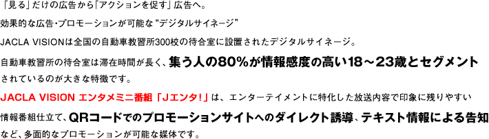 「見る」だけの広告から「アクションを促す」広告へ。効果的な広告・プロモーションが可能な“デジタルサイネージ”JACLA VISIONは全国の自動車教習所300校の待合室に設置されたデジタルサイネージ。自動車教習所の待合室は滞在時間が長く、集う人の80%が情報感度の高い18〜23歳とセグメントされているのが大きな特徴です。JACLA VISION エンタメミニ番組「Jエンタ!」は、エンターテイメントに特化した放送内容で印象に残りやすい情報番組仕立て、QRコードでのプロモーションサイトへのダイレクト誘導、テキスト情報による告知など、多面的なプロモーションが可能な媒体です。