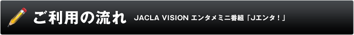 ご利用の流れ JACLA VISION エンタメミニ番組「Jエンタ!」